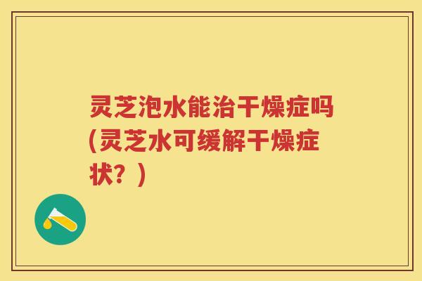 灵芝泡水能干燥症吗(灵芝水可缓解干燥症状？)