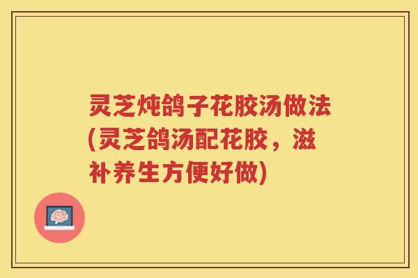 灵芝炖鸽子花胶汤做法(灵芝鸽汤配花胶，滋补养生方便好做)