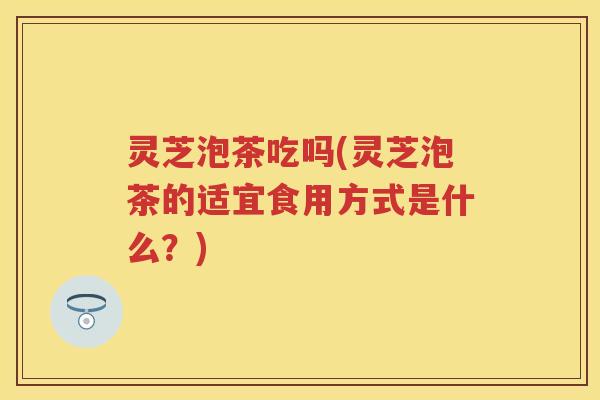 灵芝泡茶吃吗(灵芝泡茶的适宜食用方式是什么？)