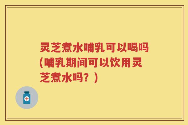 灵芝煮水哺乳可以喝吗(哺乳期间可以饮用灵芝煮水吗？)