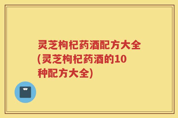 灵芝枸杞药酒配方大全(灵芝枸杞药酒的10种配方大全)