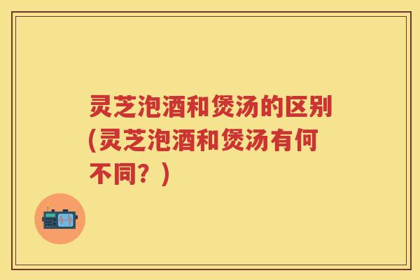 灵芝泡酒和煲汤的区别(灵芝泡酒和煲汤有何不同？)