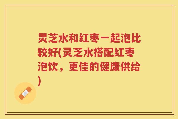 灵芝水和红枣一起泡比较好(灵芝水搭配红枣泡饮，更佳的健康供给)