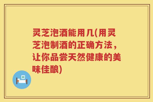 灵芝泡酒能用几(用灵芝泡制酒的正确方法，让你品尝天然健康的美味佳酿)