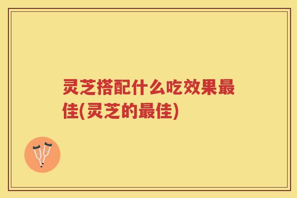 灵芝搭配什么吃效果佳(灵芝的佳)