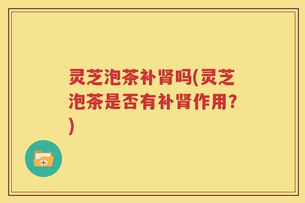 灵芝泡茶补吗(灵芝泡茶是否有补作用？)