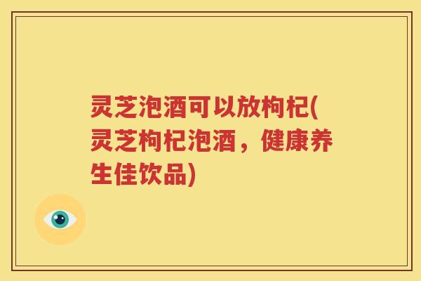 灵芝泡酒可以放枸杞(灵芝枸杞泡酒，健康养生佳饮品)