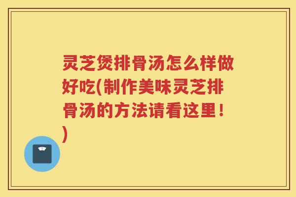 灵芝煲排骨汤怎么样做好吃(制作美味灵芝排骨汤的方法请看这里！)