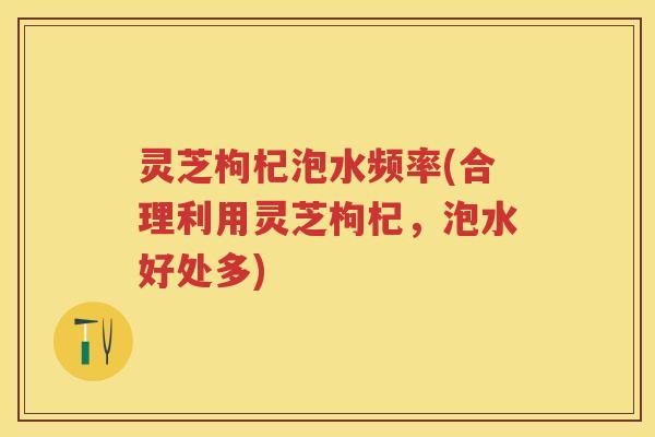 灵芝枸杞泡水频率(合理利用灵芝枸杞，泡水好处多)