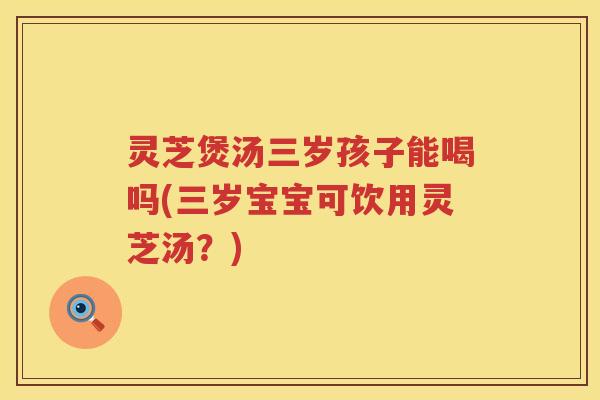 灵芝煲汤三岁孩子能喝吗(三岁宝宝可饮用灵芝汤？)