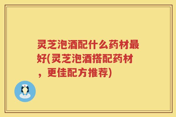 灵芝泡酒配什么药材好(灵芝泡酒搭配药材，更佳配方推荐)
