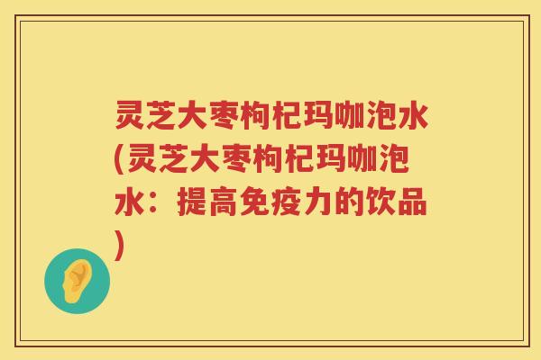 灵芝大枣枸杞玛咖泡水(灵芝大枣枸杞玛咖泡水：提高免疫力的饮品)