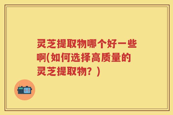 灵芝提取物哪个好一些啊(如何选择高质量的灵芝提取物？)