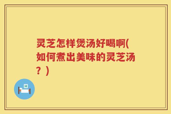 灵芝怎样煲汤好喝啊(如何煮出美味的灵芝汤？)