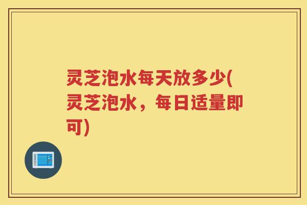 灵芝泡水每天放多少(灵芝泡水，每日适量即可)