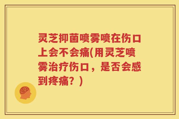 灵芝抑菌喷雾喷在伤口上会不会痛(用灵芝喷雾伤口，是否会感到？)