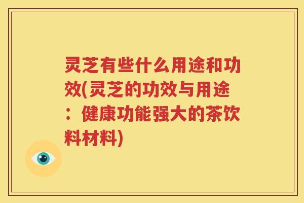 灵芝有些什么用途和功效(灵芝的功效与用途：健康功能强大的茶饮料材料)