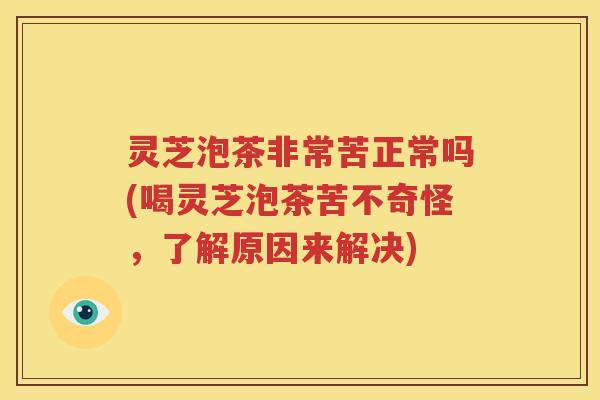 灵芝泡茶非常苦正常吗(喝灵芝泡茶苦不奇怪，了解原因来解决)