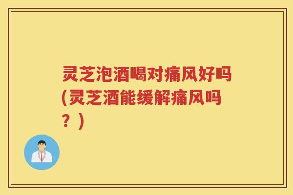 灵芝泡酒喝对痛风好吗(灵芝酒能缓解痛风吗？)