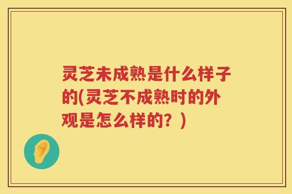 灵芝未成熟是什么样子的(灵芝不成熟时的外观是怎么样的？)