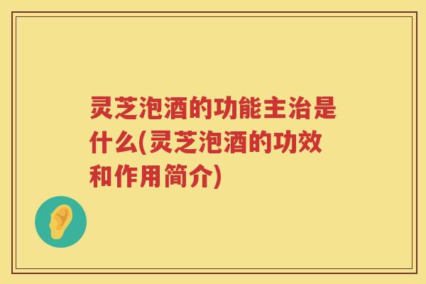 灵芝泡酒的功能主是什么(灵芝泡酒的功效和作用简介)