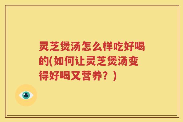 灵芝煲汤怎么样吃好喝的(如何让灵芝煲汤变得好喝又营养？)