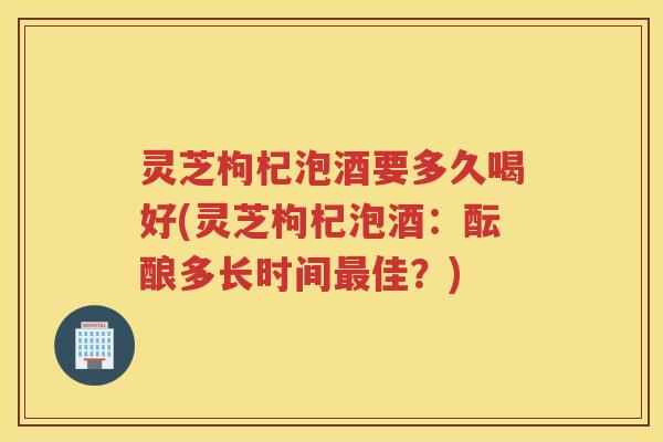 灵芝枸杞泡酒要多久喝好(灵芝枸杞泡酒：酝酿多长时间佳？)