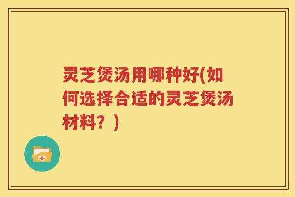 灵芝煲汤用哪种好(如何选择合适的灵芝煲汤材料？)