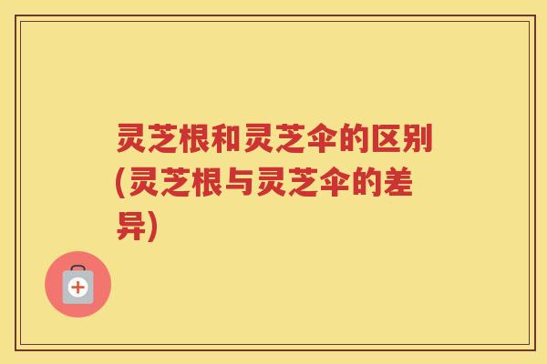 灵芝根和灵芝伞的区别(灵芝根与灵芝伞的差异)