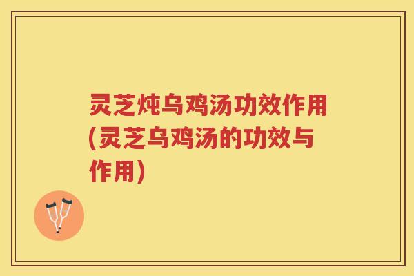 灵芝炖乌鸡汤功效作用(灵芝乌鸡汤的功效与作用)