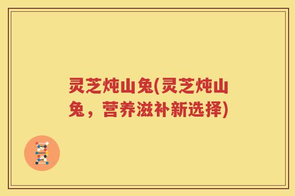灵芝炖山兔(灵芝炖山兔,营养滋补新选择) 灵芝炖山兔(灵芝炖山兔,营养滋补新选择)