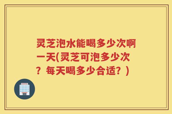 灵芝泡水能喝多少次啊一天(灵芝可泡多少次？每天喝多少合适？)