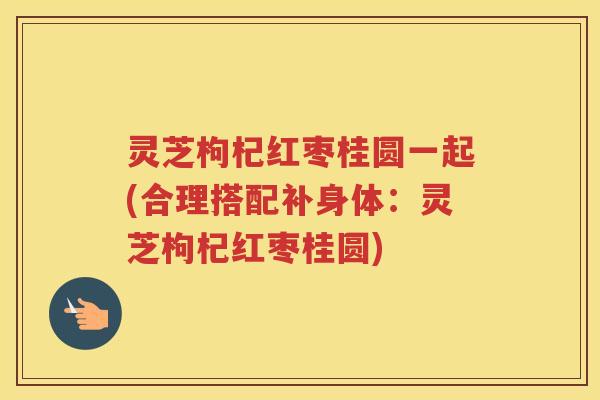 灵芝枸杞红枣桂圆一起(合理搭配补身体：灵芝枸杞红枣桂圆)