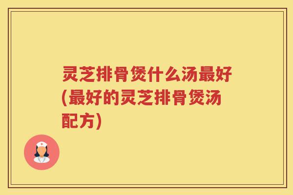 灵芝排骨煲什么汤好(好的灵芝排骨煲汤配方)
