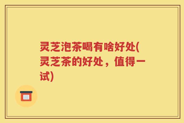 灵芝泡茶喝有啥好处(灵芝茶的好处，值得一试)
