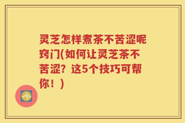 灵芝怎样煮茶不苦涩呢窍门(如何让灵芝茶不苦涩？这5个技巧可帮你！)