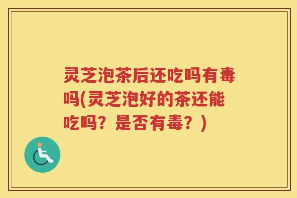 灵芝泡茶后还吃吗有毒吗(灵芝泡好的茶还能吃吗？是否有毒？)
