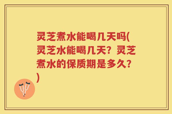灵芝煮水能喝几天吗(灵芝水能喝几天？灵芝煮水的保质期是多久？)
