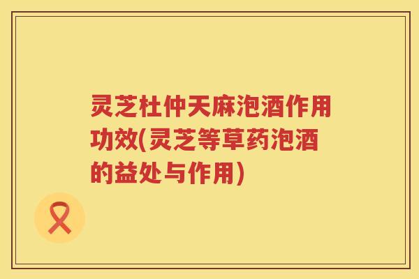 灵芝杜仲天麻泡酒作用功效(灵芝等草药泡酒的益处与作用)