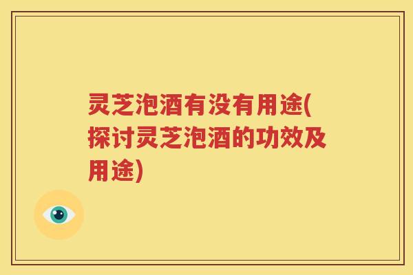 灵芝泡酒有没有用途(探讨灵芝泡酒的功效及用途)