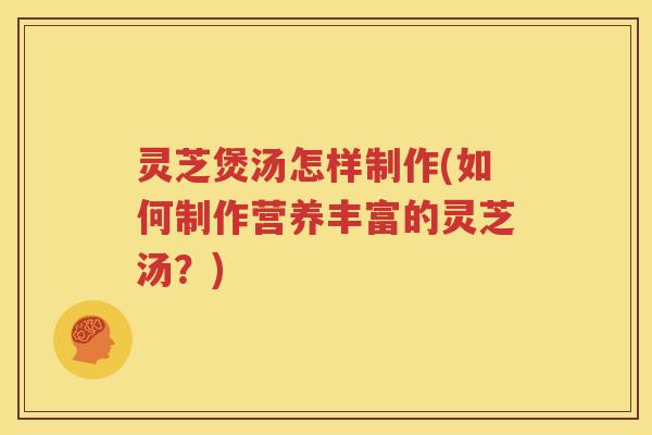 灵芝煲汤怎样制作(如何制作营养丰富的灵芝汤？)