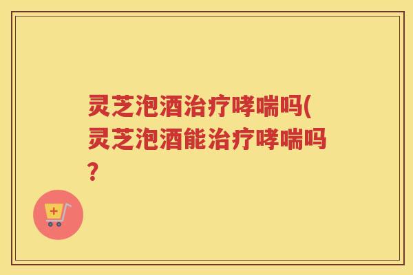 灵芝泡酒治疗哮喘吗(灵芝泡酒能治疗哮喘吗？