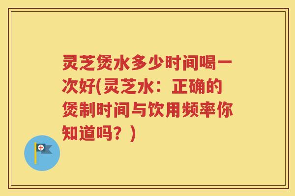 灵芝煲水多少时间喝一次好(灵芝水：正确的煲制时间与饮用频率你知道吗？)