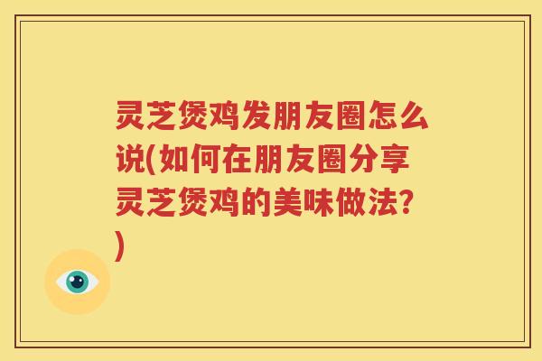 灵芝煲鸡发朋友圈怎么说(如何在朋友圈分享灵芝煲鸡的美味做法？)