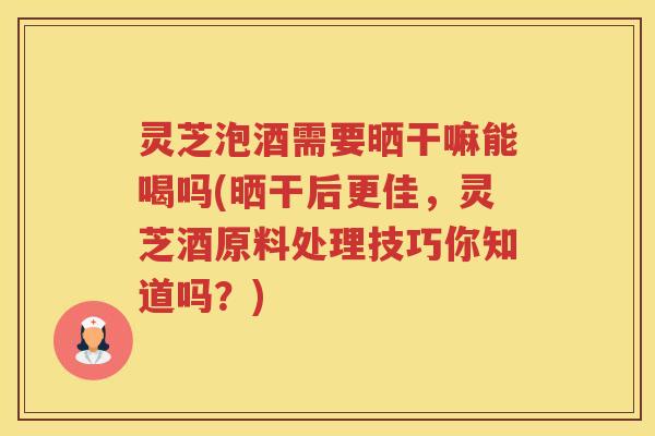 灵芝泡酒需要晒干嘛能喝吗(晒干后更佳，灵芝酒原料处理技巧你知道吗？)