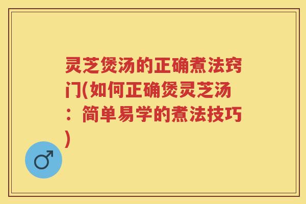 灵芝煲汤的正确煮法窍门(如何正确煲灵芝汤：简单易学的煮法技巧)