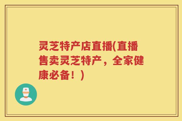 灵芝特产店直播(直播售卖灵芝特产，全家健康必备！)
