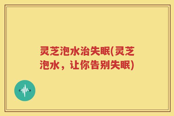 灵芝泡水治失眠(灵芝泡水，让你告别失眠)