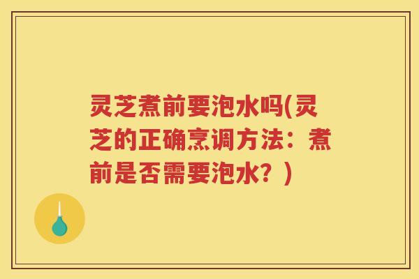 灵芝煮前要泡水吗(灵芝的正确烹调方法：煮前是否需要泡水？)