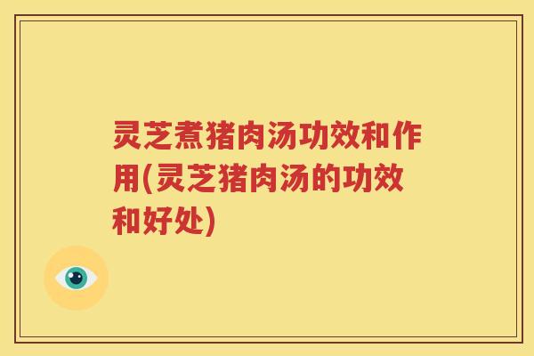 灵芝煮猪肉汤功效和作用(灵芝猪肉汤的功效和好处)
